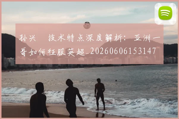 孙兴慜技术特点深度解析：亚洲一哥如何征服英超_20260606153147