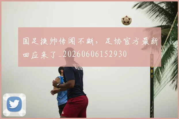 国足换帅传闻不断，足协官方最新回应来了_20260606152930