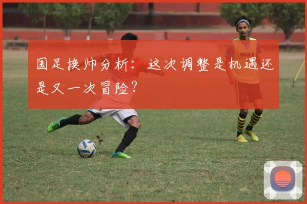 国足换帅分析：这次调整是机遇还是又一次冒险？