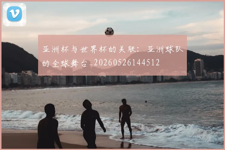 亚洲杯与世界杯的关联:亚洲球队的全球舞台_20260526144512