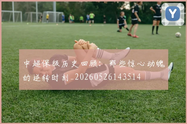 中超保级历史回顾：那些惊心动魄的逆转时刻_20260526143514