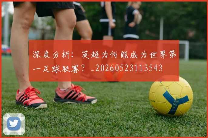 深度分析:英超为何能成为世界第一足球联赛?_20260523113543