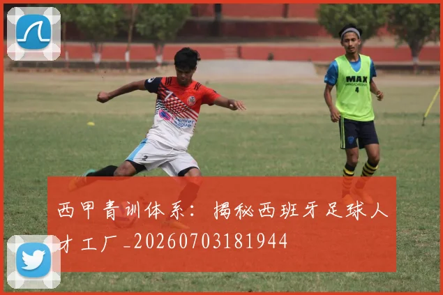 西甲青训体系：揭秘西班牙足球人才工厂_20260703181944