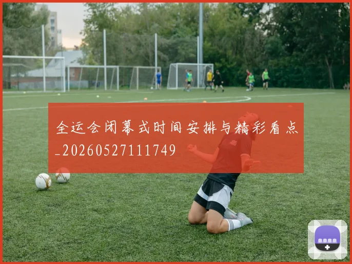 全运会闭幕式时间安排与精彩看点_20260527111749