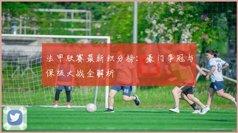 法甲联赛最新积分榜:豪门争冠与保级大战全解析