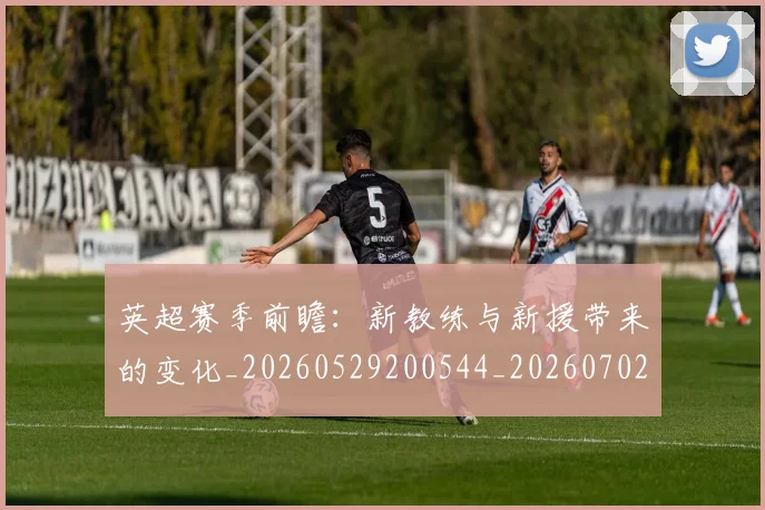 英超赛季前瞻：新教练与新援带来的变化_20260529200544_20260702174629