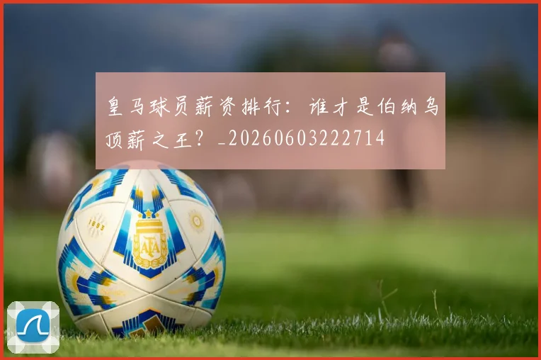 皇马球员薪资排行：谁才是伯纳乌顶薪之王？_20260603222714