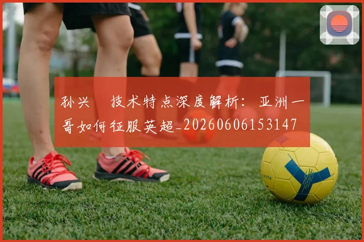 孙兴慜技术特点深度解析：亚洲一哥如何征服英超_20260606153147